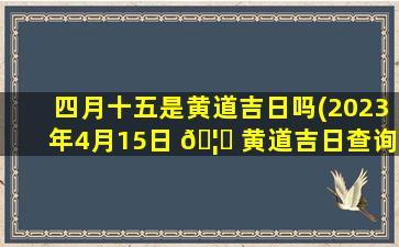 四月十五是黄道吉日吗(2023年4月15日 🦈 黄道吉日查询)